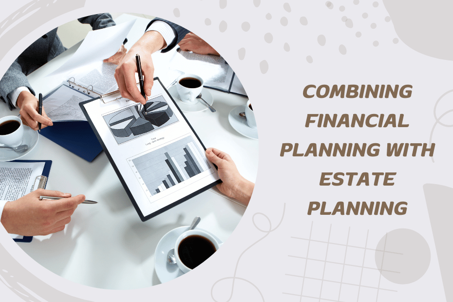 The Benefits of Combining Financial Planning with Estate Planning
